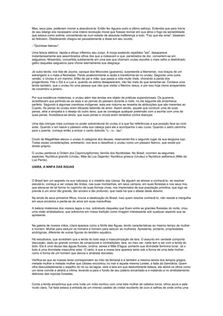 Mas, seus pais, preferiam morrer a abandoná-la. Então fez Aguara outro e último esforço. Entendia que para tirá-la
do seu letargo era necessário uma inteira revolução moral que fizesse reviver em sua alma o fogo da sensibilidade
que estava como extinta, convertendo-se num estado de absoluta indiferença a tudo. "Faz que ela sinta", disseram
ao feiticeiro. Obedecendo chegou-se pausadamente e disse em seu ouvido:

- "Quimbae faleceu".

Uma faísca elétrica rápida e eficaz inflamou seu corpo. A moça exalando repetidos "ais", desaparece
instantaneamente aos assombrados olhos dos que a rodeavam e que, penetrados de dor, convertem-se em
salgueiros. Nheambiú, convertida subitamente em uma ave que chamam urutau escolhe o mais velho e desfolhado
galho daqueles salgueiros para chorar eternamente sua desgraça.

Já outra lenda, nos fala de Jouma, cacique dos Mocovies (guaranis), surpreende a Marramac, nos braços de um
estrangeiro e o mata a flechadas. Perde posteriormente a razão e transforma-se no urutau. Segundo uma outra
versão, o Urutau é um menino, órfão de pai e mãe, que passa a vida muito triste, chorando a perda dos
progenitores. Fita o Sol e a Lua e, quando os astros desaparecem, não faz mais do que lamentar-se. Contava uma
lenda também, que o urutau foi uma pessoa que não quis visitar o Menino Jesus, e por isso hoje chora arrependido
de novembro a janeiro.

Por sua existência misteriosa, o urutau além das lendas era objeto de práticas supersticiosas. Os guaranis
acreditavam que partindo-se as asas e as pernas do pássaro durante a noite, no dia seguinte ele amanhecia
perfeito. Segundo à algumas crendices indígenas, esta ave noturna se revestia de atribuições que são inerentes ao
Cupido. As penas do urutau eram eficazes talismãs de amor. Assim sendo, aquele que conduzir uma de suas
penas, atrai a simpatia e o desejo do outro sexo; que se consegue qualquer pretensão com a escrita com uma de
suas penas. Acreditava-se ainda, que suas penas e cinzas eram remédios contra doenças.

Uma das crenças mais curiosas no poder sobrenatural do urutau é a que faz referências a sua posição face ao ciclo
solar. Quando o sol nasce o pássaro volta sua cabeça para ele e acompanha o seu curso. Quando o astro caminha
para o poente, começa então a entoar o canto dolorido "u - ru - tau".

Couto de Magalhães elevou o urutau à categoria dos deuses, reservando-lhe o segundo lugar da sua teogonia tupi.
Todas essas considerações, entretanto, nos leva a classificar o urutau como um pássaro feérico, que existe por
direito próprio.

O urutau pertence à Ordem dos Caprimulgiformes, família dos Nyctibiidae. No Brasil, ocorrem as seguintes
espécies: Nyctibius grandis (Urutau, Mãe da Lua Gigante); Nyctibius griseus (Urutau) e Nyctibius aethereus (Mãe da
Lua Parda).

UIARA, A NINFA DAS ÁGUAS



O Brasil tem um segredo na sua natureza: é o mistério das Uiaras. Se alguém se atrever a conhecê-lo, se resolver
estudá-lo, começa a ver coisas tão lindas, nas suas montanhas, em seus campos, em suas florestas e nos seus rios,
que eleva-se de tal forma no capricho de suas formas vivas, nos imprevistos de sua população primitiva, que logo se
prende à um amor tão grande, tão sincero e tão profundo, que nada há que o afaste deste abismo.

Na lenda de seus primeiros filhos, houve a idealização do Brasil, mas quem resolve conhecê-lo, não resiste e mergulha
em seus encantos e perde-se de amor em suas maravilhas.

A beleza misteriosa dos nossos lagos e rios, sobretudo daqueles que ficam entre as grandes florestas do norte, criou
uma visão arrebatadora, que sobrevive em nossa tradição como imagem interessante sob qualquer aspecto que se
apresente.


Na galeria de nossos mitos, Uiara aparece como a Ninfa das Águas, tendo características ao mesmo tempo de mulher
e homem. Mulher para seduzir os homens e homem para seduzir as mulheres. Apresenta, portanto, propriedades
andróginas, diferente de outras figuras do lendário aquático.

Há estudiosos, que acreditam que a lenda do boto seja a masculinização de Iara. O assunto em verdade comporta
discussão, dado ao grande número de conjecturas e contradições. Iara, ao meu ver, nada tem a ver com a lenda do
boto. Ela é uma deusa das águas fluviais, ondina, sereia e Mãe D'água, portanto sua divindade feminina lunar. Já o
boto é uma divindade masculina solar. O certo, é que a nossa Iara aparece tanto sob a forma de uma bela mulher,
como a forma de um homem que desvia e arrebata donzelas.

Verifica-se que as nossas Iaras correspondem ao mito da Iemanjá e é também a mesma sereia dos tempos gregos,
metade mulher e metade mulher que Ulisses encontrou no mar e aquela mesma Lorelei, a fada da Germânia. Quem
olha descuidadamente o espelho do rio ou da lagoa, verá a Iara em sua deslumbrante beleza, ela abrirá os olhos como
um doce convite e atrairá a vítima, levando-a para o fundo de seu palácio encantado-a e matando-a no arrebatamento
delicioso das núpcias funestas.


Conta a lenda amazônica que uma noite um índio sonhou com uma bela mulher de cabelos loiros, olhos azuis e pele
muito clara. Tal fada estava à entrada de um imenso castelo de cristal recoberto de ouro e safiras de onde vinha uma
 