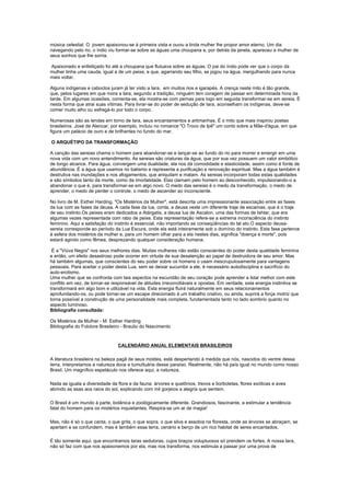 música celestial. O jovem apaixonou-se à primeira vista e ouviu a linda mulher lhe propor amor eterno. Um dia
navegando pelo rio, o índio viu formar-se sobre as águas uma choupana e, por detrás da janela, apareceu a mulher de
seus sonhos que lhe sorria.

Apaixonado e enfeitiçado foi até a choupana que flutuava sobre as águas. O pai do índio pode ver que o corpo da
mulher tinha uma cauda, igual a de um peixe, e que, agarrando seu filho, se jogou na água, mergulhando para nunca
mais voltar.

Alguns indígenas e caboclos juram já ter visto a Iara, em muitos rios e igarapés. A crença neste mito é tão grande,
que, pelos lugares em que mora a Iara, segundo a tradição, ninguém tem coragem de passar em determinada hora da
tarde. Em algumas ocasiões, comenta-se, ela mostra-se com pernas para logo em seguida transformar-se em sereia. É
nesta forma que atrai suas vítimas. Para livrar-se do poder de sedução de Iara, aconselham os indígenas, deve-se
comer muito alho ou esfregá-lo por todo o corpo.

Numerosas são as lendas em torno de Iara, seus encantamentos e artimanhas. É o mito que mais inspirou poetas
brasileiros. José de Alencar, por exemplo, incluiu no romance "O Troco de Ipê" um conto sobre a Mãe-d'água, em que
figura um palácio de ouro e de brilhantes no fundo do mar.

O ARQUÉTIPO DA TRANSFORMAÇÃO

A canção das sereias chama o homem para abandonar-se e lançar-se ao fundo do rio para morrer e emergir em uma
nova vida com um novo entendimento. As sereias são criaturas da água, que por sua vez possuem um valor simbólico
de longo alcance. Para água, convergem uma dualidade, ela nos dá comodidade e elasticidade, assim como é fonte de
abundância. É a água que usamos no batismo e representa a purificação e renovação espiritual. Mas a água também é
destrutiva nas inundações e nos afogamentos, que aniquilam e matam. As sereias incorporam todas estas qualidades
e são símbolos tanto da morte, como da imortalidade. Elas clamam pelo homem ao desconhecido, impulsionando-o a
abandonar o que é, para transformar-se em algo novo. O medo das sereias é o medo da transformação, o medo de
aprender, o medo de perder o controle, o medo de ascender ao inconsciente.

No livro de M. Esther Harding, "Os Mistérios da Mulher", está descrita uma impressionante associação entre as fases
da lua com as fases da deusa. A cada fase da lua, conta, a deusa veste um diferente traje de escamas, que é o traje
de seu instinto.Os peixes eram dedicados a Atárgatis, a deusa lua de Ascalon, uma das formas de Ishtar, que era
algumas vezes representada com rabo de peixe. Esta representação refere-se a extrema inconsciência do instinto
feminino. Aqui a satisfação do instinto é essencial, não importando as conseqüências do tal ato.O aspecto deusa-
sereia corresponde ao período da Lua Escura, onde ela está inteiramente sob o domínio do instinto. Esta fase pertence
à esfera dos mistérios da mulher e, para um homem olhar para a ela nestes dias, significa "doença e morte", pois
estará agindo como fêmea, desprezando qualquer consideração humana.

 É a "Viúva Negra" nos seus melhores dias. Muitas mulheres não estão conscientes do poder desta qualidade feminina
e então, um efeito desastroso pode ocorrer em virtude de sua desatenção ao papel de destruidora de seu amor. Mas
há também algumas, que conscientes do seu poder sobre os homens o usam inescrupulosamente para vantagens
pessoais. Para aceitar o poder desta Lua, sem se deixar sucumbir a ele, é necessário autodisciplina e sacrifício do
auto-erotismo.
Uma mulher que se confronta com tais aspectos na escuridão de seu coração pode aprender a lidar melhor com este
conflito em vez, de tornar-se responsável de atitudes irreconciliáveis e opostas. Em verdade, esta energia instintiva se
transformará em algo bom e utilizável na vida. Esta energia fluirá naturalmente em seus relacionamentos
aprofundando-os, ou pode tornar-se um escape direcionado à um trabalho criativo, ou ainda, suprirá a força motriz que
torna possível a construção de uma personalidade mais completa, fundamentada tanto no lado sombrio quanto no
aspecto luminoso.
Bibliografia consultada:

Os Mistérios da Mulher - M. Esther Harding
Bibliografia do Folclore Brasileiro - Braulio do Nascimento



                                 CALENDÁRIO ANUAL ELEMENTAIS BRASILEIROS

A literatura brasileira na beleza pagã de seus moldes, está despertando à medida que nós, nascidos do ventre dessa
terra, interpretamos a natureza doce e tumultuária desse paraíso. Realmente, não há país igual no mundo como nosso
Brasil. Um magnífico espetáculo nos oferece aqui, a natureza.

Nada se iguala a diversidade da flora e da fauna: árvores e quelônios, trevos e borboletas, flores exóticas e aves
abrindo as asas aos raios do sol, explicando com mil gorjeios a alegria que sentem.

O Brasil é um mundo à parte, botânica e zoológicamente diferente. Grandiosos, fascinante, a estimular a tendência
fatal do homem para os mistérios inquietantes. Respira-se um ar de magia!

Mas, não é só o que canta, o que grita, o que sopra, o que silva e assobia na floresta, onde as árvores se abraçam, se
apertam e se confundem, mas é também essa terra, cenário e berço de um rico habitat de seres encantados.

É tão somente aqui, que encontramos Iaras sedutoras, cujos braços voluptuosos só prendem os fortes. A nossa Iara,
não só faz com que nos apaixonemos por ela, mas nos transforma, nos estimula a passar por uma prova de
 