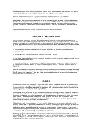 Os duendes possuem hábitos noturnos e geralmente têm uma atitude benévola com os seres humanos, para os quais
realizam pequenos trabalhos domésticos se forem devidamente respeitados e alimentados.

A maioria deles moram nos bosques ou campos, no interior de alguma árvore ou no subsolo da terra.

Cada país tem suas próprias peculiares tradições no que se refere aos duendes. No Brasil, o duende mais popular é o
Saci-Pererê, um assombroso negrinho de uma perna só, cuja responsabilidade é evitar a depredação da natureza e a
matança desordenada dos animais. Cooperam com ele, o curupira, o caapora, entre outros, todos com o mesmo
propósito. O nosso Saci, como qualquer duende, pode ser vingativo e cruel para todo aquele que desobedecer suas
leis.

Os duendes podem viver vários séculos, ultrapassando 500 anos, mas não são imortais.




                                 COMUNICANDO-SE COM DUENDES E GNOMOS

Em primeiro lugar, quero deixar claro, que são nossos bloqueios mentais que nos leva a pensar que para manter
contato com os seres da natureza, precisamos de um grau de altíssimo desenvolvimento espiritual, ou que precisamos
estar livres, isentos de falhas ou conflito pessoais ou de termos o dom da clarividência. Com exceção de alguns (como
os silfos), as portas da comunicação com os espíritos elementais (Devas), estão abertas a todos que sentem amor pela
Natureza. Entretanto, sempre é bom obedecer-se alguns passos para que o contato se estabeleça com sucesso:

1. Ter um interesse verdadeiro no trabalho com os espíritos da Natureza, de um ponto de vista que supere a
satisfação do "ego".

2. Abordar a Natureza com um sentimento de admiração, curiosidade e respeito.

3. Estar aberto às possibilidades em termos energéticos, psicológicos, mentais e espirituais que a comunicação com os
Espíritos da Natureza podem trazer.

4. Cultivar uma consciência e sensibilidade com relação ao mundo natural que nos permitam "entrar em sintonia" com
as energias dévicas de todos os reinos da Natureza, animais, vegetais, minerais e dos outros elementos: água, ar,
fogo, terra.

A ligação com o Reino Dévico ajuda-nos a encontrar o nosso própria lugar no mundo natural com o objetivo de ajudar e
proteger o meio ambiente e de favorecer a evolução humana. A nossa verdadeira compreensão dos problemas da Vida
Natural, cria uma forte ligação com a Mãe Terra (Gaia), ajudando os elementais em seu serviço criativo para renovar e
assegurar a sobrevivência dos homens.




                                                   FADAS DO AR

As fadas do ar possuem uma energia sutil e fluídica. Em termos místicos, estes seres alados são tão rápidos quanto o
pensamento e trazem mensagem dos Deuses. De acordo com a Alquimia, as fadas apresentam a mesma forma volátil
do mercúrio, ou uma forma terrena de energia lunar: nem sólida, nem totalmente fluídica. O mercúrio é considerado a
representação terrena do verdadeiro estado mágico feérico.

As fadas do ar são as mensageiras da alma, representando a liberdade espiritual. São ainda, criaturas de aspirações e
transcendência, voando entre o céu e a terra, entre o corpo e o espírito liberto. Todas as tormentas e ventos estão
associados com os Seres do Ar, desde a mais suave brisa, generalizada como um suspiro de na Ilha de Man (Irlanda),
até os grandes e destrutivos poderes das Monções Árabes, causadas pelo furioso Jinn. Em diferentes relatos
folclóricos, desde os desertos árabes até a América do Norte e as Ilhas Britânicas, há referências que os tornados
seriam produto de uma horda de espíritos feéricos enfurecidos.

Na Lituânia, uma fada chamada Vejopatis é a mestra fazedora dos gelados ventos carregados de água e neve. Na
Finlândia, o antigo Ukko é o responsável pelos fenômenos climáticos, comandando os ventos e a chuva, as nevoas, as
tempestades, os raios e os relâmpagos, tudo com um só movimento de suas gélidas mãos. Aqui na América, os
espíritos dos ventos e os pontos cardeais são invocados em inúmeras práticas xamânicas. Ga-Ho, um benevolente
manipulador de ventos, propicia e tranqüiliza as correntes de ar para facilitar a vida dos homens das Montanhas. Vive
no Norte e dali dirige os quatro ventos primordiais, o clima e as estações.

Na mitologia grega encontramos a hárpia, como a primeiras criatura alada descrita como desapiedada, cruel e violenta.
Seu aspecto é horrendo e raptava pessoas e as torturavas a caminho do Tártaro. As vezes era representada sobre as
tumbas, apoderando-se do espírito do morto. As hárpias personificavam os ventos violentos e as tempestades capazes
de arrastar os homens para as mansões subterrâneas.
 