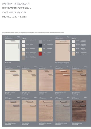 DAS FRONTEN-PROGRAMM

HET FRONTEN-PROGRAMMA

LA GAMME DE FAÇADES

PROGRAMA DE FRENTES




* auch als grifflose Variante lieferbar | ook als greeploze variant leverbaar | aussi disponibles sans poignée | disponibles tambien sin tirador



       0668*                      PGR 0                                                                                     1645*                       PGR 1
       Kunststoff-Front                      9 Farben                                                                       Kunststoff-Front                    4 Farben
                                                        K090      Kristallweiß                 K235      Steingrau                                                         K091    Kristallweiß
                                                                                                                                                                                   hochglanz

                                                        K100S     Weiß                         K190      Lavaschwarz                                                       K111G   Brillantweiß
                                                                                                                                                                                   hochglanz

                                                        K135S     Magnolia                     K420      Lemongelb                                                         K136    Magnolia
                                                                                                                                                                                   hochglanz

                                                        K130      Champagner                   K375      Granatrot                                                         K131    Champagner
                                                                                                                                                                                   hochglanz

                                                        K445      Trüffelbraun




       K100S Weiß                                                                                                           K131 Champagner hochglanz


       1546*                      PGR 1       1546*                       PGR 1      1546*                       PGR 1      1546*                       PGR 1   1546*                     PGR 1
       Kunststoff-Front                       Kunststoff-Front                       Kunststoff-Front                       Kunststoff-Front                    Kunststoff-Front




       K825 Pinie magnolia                    K800 Ahorn natur                       K760 Akazie natur                      K710 Hainbuche natur                K631 Ulme natur
       Nachbildung                            Nachbildung                            Nachbildung                            Nachbildung                         Nachbildung


       1546*                      PGR 1       1546*                       PGR 1      1546*                       PGR 1      1546*                       PGR 1   1546*                     PGR 1
       Kunststoff-Front                       Kunststoff-Front                       Kunststoff-Front                       Kunststoff-Front                    Kunststoff-Front




       K605 Berglärche natur                  K690 Eiche hell                        K620 Samo Eiche naturbraun             K625 Belfort Eiche muskat           K680 Nussbaum natur
       Nachbildung                            Nachbildung                            Nachbildung                            Nachbildung                         Nachbildung
 