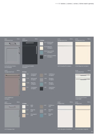 keukens | cuisines | cocinas | küchen made in germany




5882                     PGR 5   4687*                     PGR 5                                        6253                    PGR 6   6253                     PGR 6
Strukturlack-Front               Acryl-Front                       4 Farben                             Hochglanzlack-Front             Hochglanzlack-Front
                                                                              A111 Brillantweiß
                                                                                   hochglanz

                                                                              A136 Magnolia
                                                                                   hochglanz

                                                                              A316 Aqua metallic
                                                                                   hochglanz

                                                                              A311 Anthrazit metallic
                                                                                   hochglanz




26 Strukturlack-Farben           A311 Anthrazit metallic                                                L091 Kristallweiß hochglanz     L136G Magnolia hochglanz
L235 Steingrau                   hochglanz

5425*                    PGR 6                                                                                                          6744                     PGR 6
Hochglanzlack-Front              8 Farben                                                                                               Strukturlack-Front
                                         L091     Kristallweiß                L446    Trüffelbraun
                                                  hochglanz                           hochglanz

                                         L111G   Brillantweiß                 L236    Steingrau
                                                 hochglanz                            hochglanz

                                         L136G   Magnolia                     L361    Blaugrau
                                                 hochglanz                            hochglanz

                                         L131     Champagner                  L191    Lavaschwarz
                                                  hochglanz                           hochglanz




L446 Trüffelbraun                                                                                                                       26 Strukturlack-Farben
hochglanz                                                                                                                               L100S Weiß

4667*                    PGR 6                                                                          6454*                   PGR 6   6454*                    PGR 6
Mattlack-Front                   6 Farben                                                               Echtglas-Front                  Echtglas-Front
                                         L102    Weiß                     L447        Trüffelbraun
                                                 matt                                 matt

                                         L137    Magnolia                 L237        Steingrau
                                                 matt                                 matt

                                         L132    Champagner               L362        Blaugrau
                                                 matt                                 matt




L237 Steingrau matt                                                                                     G091 Glas glanz kristallweiß    G136 Glas glanz magnolia

                                                                                                                                                                         131
 