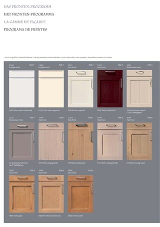 DAS FRONTEN-PROGRAMM

HET FRONTEN-PROGRAMMA

LA GAMME DE FAÇADES

PROGRAMA DE FRENTES




* auch als grifflose Variante lieferbar | ook als greeploze variant leverbaar | aussi disponibles sans poignée | disponibles tambien sin tirador



       7456*                      PGR 7       7456*                      PGR 7       7342                        PGR 7      7342                       PGR 7   6242                     PGR 7
       Echtglas-Front                         Echtglas-Front                         Holz-Front                             Holz-Front                         Strukturlack-Front




       G092 Glas matt kristallweiß            G137 Glas matt magnolia                F138 Esche magnolia                    F428 Esche indischrot              26 Strukturlack-Farben
                                                                                                                                                               L130 Champagner

       7222                       PGR 7       7762*                       PGR 7      7762*                      PGR 7       8255                       PGR 8   8255                     PGR 8
       Strukturlack-Front                     Holz-Front                             Holz-Front                             Holz-Front                         Holz-Front




       26 Strukturlack-Farben                 F732 Eiche astig geweißt               F730 Eiche astig natur                 F732 Eiche astig geweißt           F730 Eiche astig natur
       L445 Trüffelbraun

       7828                       PGR 8       7828                       PGR 8       7828                       PGR 8
       Holz-Front                             Holz-Front                             Holz-Front




       H850 Fichte gold                       H860H Fichte bernstein hell            H866H Fichte antik
 
