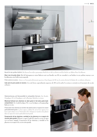 MIELE




Bereit für den großen Auftritt. Mit diesem besonders geräumigen Backofen in 90 cm Breite wird die Küche zur Bühne Ihrer Kochkunst.
Klaar voor de grote show. Met de buitengewoon ruime bakoven met een breedte van 90 cm verandert u uw keuken in een podium waarop u uw
kookkunsten met liefde tentoonspreidt.
Prêt à entrer en scène. Grâce à ce four particulièrement spacieux, d’une largeur de 90 cm, la cuisine devient le théâtre de vos talents culinaires.
Listo para la gran puesta en escena. Con este horno especialmente espacioso de 90 cm de ancho la cocina se convierte en el escenario de su arte
culinario.




Vitaminschonung und Genussvielfalt im extragroßen Garraum. Der Kombi-
Dampfgarer XL ist Dampfgarer und vollwertiger Backofen in einem.
Maximaal behoud van vitaminen en alom genot in het extra grote kook-
compartiment. De Combi-kookpan XL is een kookpan en hoogwaardige
bakoven in één.
Préservation des vitamines et variation des plaisirs dans un espace de cuisson
particulièrement grand. Le four vapeur combiné XL est un four vapeur et un
four à part entière en un. Préservation des vitamines et variation des plaisirs
dans un espace de cuisson particulièrement grand.
Conservación de las vitaminas y variedad en los placeres en un espacio de
cocción extra grande. El horno a vapor Combi XL aúna la cocción al vapor
con un horno integral. Conservación de las vitaminas y variedad en los
placeres en un espacio de cocción extra grande.
 