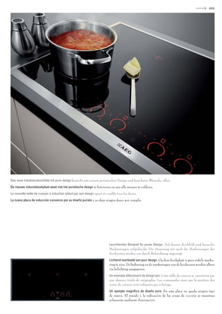 AEG




Das neue Induktionskochfeld mit pure-design besticht mit seinem puristischen Design und lässt keine Wünsche offen.
De nieuwe inductiekookplaat weet met het puristische design te betoveren en aan alle wensen te voldoen.
La nouvelle table de cuisson à induction séduit par son design épuré et comble tous les désirs.
La nueva placa de inducción convence por su diseño purista y no deja ningún deseo por cumplir.




                                                                          Leuchtendes Beispiel für pures Design. Auf diesem Kochfeld sind keinerlei
                                                                          Markierungen aufgedruckt. Die Steuerung wie auch die Markierungen der
                                                                          Kochzonen werden nur durch Beleuchtung angezeigt.
                                                                          Lichtend voorbeeld van puur design. Op deze kookplaat is geen enkele marke-
                                                                          ring te zien. De bediening en de markeringen van de kookzones worden alleen
                                                                          via belichting aangegeven.
                                                                          Un exemple éblouissant de design pur. Cette table de cuisson se caractérise par
                                                                          une absence totale de sérigraphie. Les commandes ainsi que la position des
                                                                          zones de cuisson sont indiquées par éclairage.
                                                                          Un ejemplo magníﬁco de diseño puro. En esta placa no queda ningún tipo
                                                                          de marca. El mando y la indicación de las zonas de cocción se muestran
                                                                          solamente mediante iluminación.
 