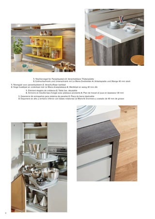 1 
2 
3 
4 
1. Nischenregal für Paneelsystem 2. Verschiebbare Thekenplatte 
3. Eckhochschrank und Unterschrank mit Le Mans-Drehböden 4. Arbeitsplatte und Wange 40 mm stark 
1. Nisregaal voor paneelsysteem 2. Verschuifbaar barblad 
3. Hoge hoekkast en onderkast met Le Mans-draaiplateaus 4. Werkblad en wang 40 mm dik 
1. Elément étagère de crédence 2. Table bar, décalable 
3. Armoire et meuble bas d’angle avec plateaux pivotants 4. Plan de travail et joue en épaisseur 40 mm 
1. Estantería de entrepaños para sistema de paneles 2. Placa de barra deslizable 
3. Esquinera en alto y armario inferior con bases rotatorias Le Mans 4. Encimera y costado de 40 mm de grosor 
8 
 
