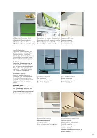 Stapelbare Schränke 
Stapelbare kasten 
Eléments empilables 
Armarios apilables 
27 Satin-Lackfarben zur Wahl 
27 satijnlak-kleuren ter keuze 
27 coloris de laque satinée au choix 
27 colores de lacados satinados a elegir 
Oberschrank mit rundem Glasausschnitt 
Bovenkast met ronde uitsparing in glas 
Elément haut avec insert rond en verre 
Armario alto con cristal redondo 
Mit Ausgleichsblende 
Met pasblende 
Avec bandeau d’ajustage 
Con frente de ajuste 
Ohne Ausgleichsblende 
Zonder pasblende 
Sans bandeau d’ajustage 
Sin frente de ajuste 
Außenseiten und Unterböden 
gleiches Material 
Buitenzijden en onderzijde in 
hetzelfde materiaal 
Côtés caisson et plancher en 
matériau identique 
Laterales y base del armazón en el 
mismo material 
Einheitliches Fugenbild 
Identiek voegenbeeld 
Joints identiques 
Linea consecuente y homogénea 
Ausgleichsblenden 
Durch das Rastermaß ist es bei 
glatten Fronten möglich, auf die 
Verwendung von Ausgleichs­blenden 
bei Geräte-Hoch­schrän­ken 
zu verzichten – zugunsten eines 
harmo­nischen 
Erscheinungsbildes. 
Pasblendes 
Dankzij de nieuwe rastermaat is 
het bij gladde fronten mogelijk 
om het gebruik van pasblendes bij 
hoge kasten voor apparaten te 
vermijden – dit alles ten gunste 
van een harmonisch beeld. 
Bandeaux d’ajustage 
Pour une apparence plus har­monieuse, 
il est possible d’éviter 
le bandeau d’ajustage pour les 
armoires pour four ou micro ondes 
(uniquement pour les façades 
lisses). 
Frentes de ajuste 
El nuevo sistema modular permite, 
con frentes lisos, prescindir del 
uso de frentes de ajuste en 
columnas para electrodomésticos – 
favore­ciendo 
un diseño limpio. 
107 
 