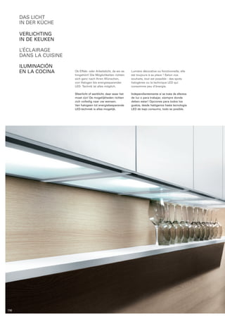 das licht 
in der küche 
Verlichting 
in de keuken 
L’éclairage 
dans la cuisine 
Iluminación 
en la cocina Ob Effekt- oder Arbeitslicht, da wo es 
hingehört! Die Möglichkeiten richten 
sich ganz nach Ihren Wünschen, 
von Halogen bis energiesparender 
LED- Technik ist alles möglich. 
Sfeerlicht of werklicht, daar waar het 
moet zijn! De mogelijkheden ­richten 
zich volledig naar uw wensen. 
Van halogeen tot energiebesparende 
LED-techniek is alles mogelijk. 
Lumière décorative ou fonctionnelle, elle 
est toujours à sa place ! Selon vos 
souhaits, tout est possible : des spots 
halogènes ou la technique LED qui 
­consomme 
peu d‘énergie. 
Independientemente si se trata de efectos 
de luz o para trabajar, siempre donde 
deben estar! Opciones para todos los 
gustos, desde halógenos hasta tecnología 
LED de bajo consumo, todo es posible. 
116 
 