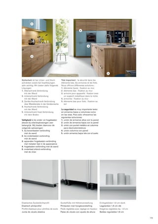 Elastisches Sockeldichtprofil 
Elastisch plintprofiel 
Profilé élastique pour plinthes de socle 
Junta de zócalo elástica 
Sockelfüße mit Höhenverstellung 
Plintpoten met hoogteverstelling 
Pieds réglables avec réglage en hauteur 
Patas de zócalo con ajuste de altura 
Einlegeböden 1,9 cm stark 
Legplanken 1,9 cm dik 
Etagères réglables ép. 1,9 cm 
Baldas regulables 1,9 cm 
Sicherheit ist bei Unter- und Hoch-schränken 
sowie bei Insellösungen 
sehr wichtig. Wir bieten dafür folgende 
Lösungen: 
1. Oberschrank-Verbindung 
mit der Wand 
2. Unterschrank-Verbindung 
mit der Wand 
3. Geräte-Hochschrank-Verbindung 
über Metallstrebe in der Gerätenische 
4. Hochschrank-Verbindung 
mit der Wand 
5. Unterschrank Insel-Verbindung 
mit dem Boden 
Veiligheid is bij onder- en hogekasten 
alsook bij eilandoplossingen zeer 
belangrijk. Wij bieden daarvoor de 
volgende oplossingen: 
1. bij bovenkasten-verbinding 
met de wand 
2. bij onderkasten-verbinding 
met de wand 
3. apparaten hogekasten-verbinding 
met metalen lijst in de apparaatnis 
4. hogekasten-verbinding met de wand 
5. onderkast eiland-verbinding 
met de vloer 
Très important : la sécurité dans les 
éléments bas, les armoires et les îlots. 
Nous offrons différentes solutions : 
1. éléments hauts : fixation au mur 
2. éléments bas : fixation au mur 
3. armoire pour appareils : fixation avec 
un support métallique dans la niche 
4. armoires : fixation au mur 
5. éléments bas pour îlots : fixation au 
sol 
La seguridad es muy importante tanto 
en armarios bajos y columnas como 
en las islas. Para esto ofrecemos las 
siguientes soluciones: 
1. unión de armarios altos con la pared 
2. unión de armarios bajos con la pared 
3. unión con puntal metálico en columna 
para electrodomésticos 
4. unión columna con pared 
5. unión armarios bajos isla con el suelo 
1 
2 
3 
5 
4 
119 
 