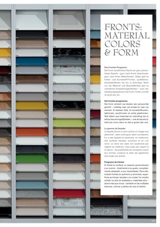 Fronts: 
Material 
colors 
& Form 
Das Fronten-Programm 
Die Front verleiht Ihrer Küche ein ganz persön­liches 
Gesicht – ganz nach Ihrem Geschmack, 
ganz nach Ihren Bedürfnissen. Dabei gibt es 
Folien- und Kunststoff-Fronten, Lackflächen, 
Acryloberflächen bis hin zu Echt-Glas. Nicht 
nur bei Material und Beschaffenheit gibt es 
unendliche Aus­wahlmöglichkeiten 
– auch der 
Gestal­tungs­spielraum 
bei Form, Farbe und Stil 
ist groß wie nie. 
Het fronten-programma 
Het front verleent uw keuken een persoonlijk 
gezicht – volledig naar uw smaak en naar uw 
wensen. Er bestaan folie- en kunststoffronten, 
lakfronten, acrylfronten en echte glas­fronten. 
Niet alleen qua materiaal en uitstraling zijn er 
talloze keuzemogelijkheden – ook de keuzevrij­heid 
van vorm, kleur en stijl is groter dan ooit. 
La gamme de façades 
La façade donne à votre cuisine un visage tout 
personnel – selon votre gout, selon vos besoins. 
Il y a des façades en polymère, en mélaminé, 
des surfaces laquées, acrylique et en vrai 
verre. Le choix est vaste non seulement par 
rapport au matériau, mais aussi par rapport à 
la nature – les possibilités de conception quant 
aux formes, couleurs et style est également 
plus large que jamais. 
Programa de frentes 
El frente le confiere un aspecto personalizado 
a su cocina – totalmente a su gusto, completa­­mente 
adaptado a sus necesidades. Para ello, 
existen frentes en polímero y laminado, super­ficies 
acríclicas, lacadas o en cristal. Un amplio 
surtido no sólo en acabados y materiales sino – 
ahora más que nunca – también en las múltiples 
texturas, colores y estilos de cara al diseño. 
123 
 