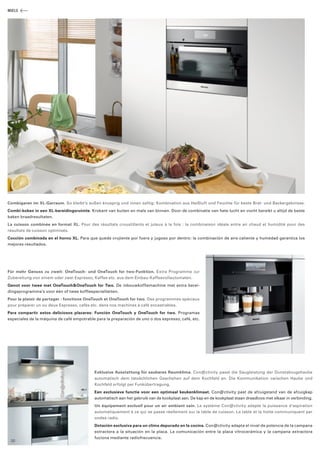 MIELE 
Combigaren im XL-Garraum. So bleibt’s außen knusprig und innen saftig: Kombination aus Heißluft und Feuchte für beste Brat- und Backergebnisse. 
Combi-koken in een XL-bereidingsruimte. Krokant van buiten en mals van binnen. Door de combinatie van hete lucht en vocht bereikt u altijd de beste 
baken braadresultaten. 
La cuisson combinée en format XL. Pour des résultats croustillants et juteux à la fois : la combinaison idéale entre air chaud et humidité pour des 
­résultats 
de cuisson optimisés. 
Cocción combinada en el horno XL. Para que quede crujiente por fuera y jugoso por dentro: la combinación de aire caliente y humedad garantiza los 
mejores resultados. 
Für mehr Genuss zu zweit: OneTouch- und OneTouch for two-Funktion. Extra Programme zur 
­Zubereitung 
von einem oder zwei Espresso, Kaffee etc. aus dem Einbau-Kaffeevollautomaten. 
Genot voor twee met OneTouch&OneTouch for Two. De inbouwkoffiemachine met extra berei­dingsprogramma’s 
voor één of twee koffiespecialiteiten. 
Pour le plaisir de partager : fonctions OneTouch et OneTouch for two. Des programmes spéciaux 
pour préparer un ou deux Espresso, cafés etc. dans nos machines à café encastrables. 
Para compartir estos deliciosos placeres: Función OneTouch y OneTouch for two. Programas 
­especiales 
de la máquina de café empotrable para la preparación de uno o dos espresso, café, etc. 
Exklusive Ausstattung für sauberes Raumklima. Con@ctivity passt die Saugleistung der Dunstabzugshaube 
automatisch dem tatsächlichen Geschehen auf dem Kochfeld an. Die Kommunikation zwischen Haube und 
Kochfeld erfolgt per Funkübertragung. 
Een exclusieve functie voor een optimaal keukenklimaat. Con@ctivity past de afzuigstand van de afzuigkap 
automatisch aan het gebruik van de kookplaat aan. De kap en de kookplaat staan draadloos met elkaar in verbinding. 
Un équipement exclusif pour un air ambiant sain. Le système Con@ctivity adapte la puissance d‘aspiration 
auto­matiquement 
à ce qui se passe réellement sur la table de cuisson. La table et la hotte communiquent par 
ondes radio. 
Dotación exclusiva para un clima depurado en la cocina. Con@ctivity adapta el nivel de potencia de la campana 
extractora a la situación en la placa. La comunicación entre la placa vitrocerámica y la campana extractora 
­fuciona 
mediante radiofrecuencia. 
30 
 