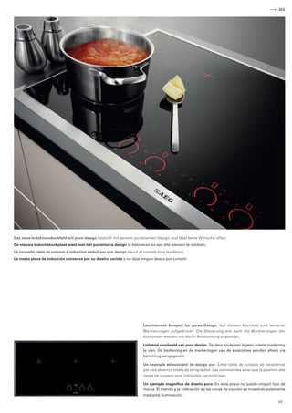 Das neue Induktionskochfeld mit pure-design besticht mit seinem puristischen Design und lässt keine Wünsche offen. 
De nieuwe inductiekookplaat weet met het puristische design te betoveren en aan alle wensen te voldoen. 
La nouvelle table de cuisson à induction séduit par son design épuré et comble tous les désirs. 
La nueva placa de inducción convence por su diseño purista y no deja ningún deseo por cumplir. 
AEG 
Leuchtendes Beispiel für pures Design. Auf diesem Kochfeld sind keinerlei 
­Markierungen 
aufgedruckt. Die Steuerung wie auch die Markierungen der 
­Kochzonen 
werden nur durch Beleuchtung angezeigt. 
Lichtend voorbeeld van puur design. Op deze kookplaat is geen enkele ­markering 
te zien. De bediening en de markeringen van de kookzones worden alleen via 
belichting aangegeven. 
Un exemple éblouissant de design pur. Cette table de cuisson se caractérise 
par une absence totale de sérigraphie. Les commandes ainsi que la position des 
zones de cuisson sont indiquées par éclairage. 
Un ejemplo magnífico de diseño puro. En esta placa no queda ningún tipo de 
marca. El mando y la indicación de las zonas de cocción se muestran ­solamente 
mediante iluminación. 
49 
 