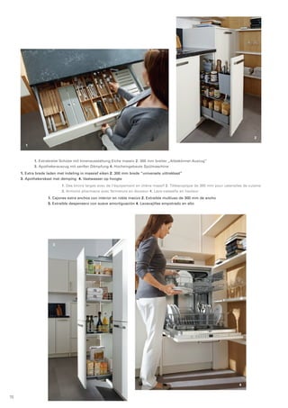1 
2 
4 
1. Extrabreite Schübe mit Innenausstattung Eiche massiv 2. 300 mm breiter „Alleskönner-Auszug“ 
3. Apothekerauszug mit sanfter Dämpfung 4. Hocheingebaute Spülmaschine 
1. Extra brede laden met indeling in massief eiken 2. 300 mm brede “universele uittrekkast” 
3. Apothekerskast met demping 4. Vaatwasser op hoogte 
3 
1. Des tiroirs larges avec de l’équipement en chêne massif 2. Télescopique de 300 mm pour ustensiles de cuisine 
3. Armoire pharmacie avec fermeture en douceur 4. Lave-vaisselle en hauteur 
1. Cajones extra anchos con interior en roble macizo 2. Extraíble multiuso de 300 mm de ancho 
3. Extraíble despensero con suave amortiguación 4. Lavavajillas empotrado en alto 
72 
 