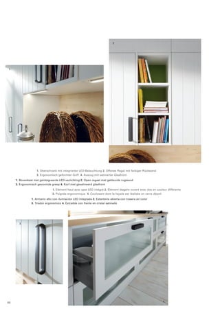 2 
1 
3 
4 
1. Oberschrank mit integrierter LED-Beleuchtung 2. Offenes Regal mit farbiger Rückwand 
3. Ergonomisch geformter Griff 4. Auszug mit satinierter Glasfront 
1. Bovenkast met geïntegreerde LED-verlichting 2. Open regaal met gekleurde rugwand 
3. Ergonomisch gevormde greep 4. Korf met gesatineerd glasfront 
1. Elément haut avec spot LED intégré 2. Elément étagère ouvert avec dos en couleur différente 
3. Poignée ergonomique 4. Coulissant dont la façade est réalisée en verre dépoli 
1. Armario alto con ilumiación LED integrada 2. Estantería abierta con trasera en color 
3. Tirador ergonómico 4. Extraíble con frente en cristal satinado 
88 
 