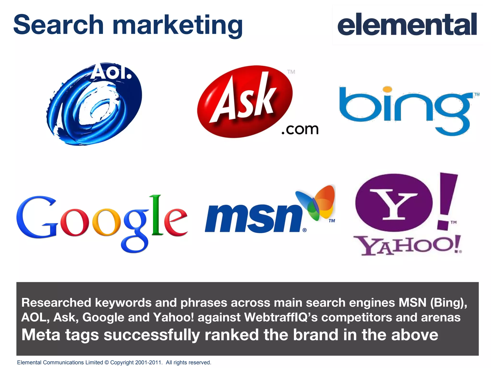 Search marketing Researched keywords and phrases across main search engines MSN (Bing), AOL, Ask, Google and Yahoo! against WebtraffIQ’s competitors and arenas Meta tags successfully ranked the brand in the above 