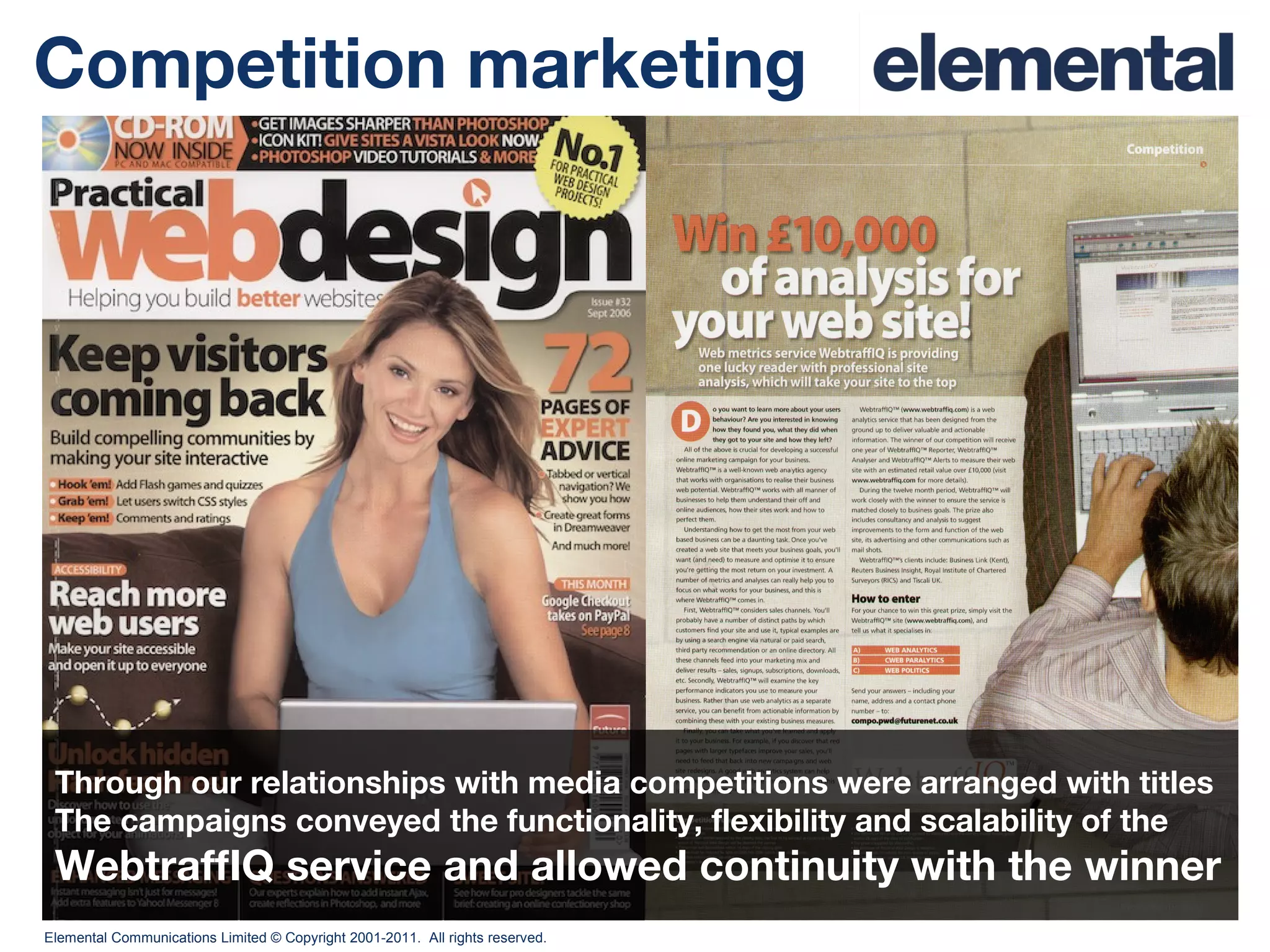 Competition marketing Through our relationships with media competitions were arranged with titles The campaigns conveyed the functionality, flexibility and scalability of the  WebtraffIQ service and allowed continuity with the winner 