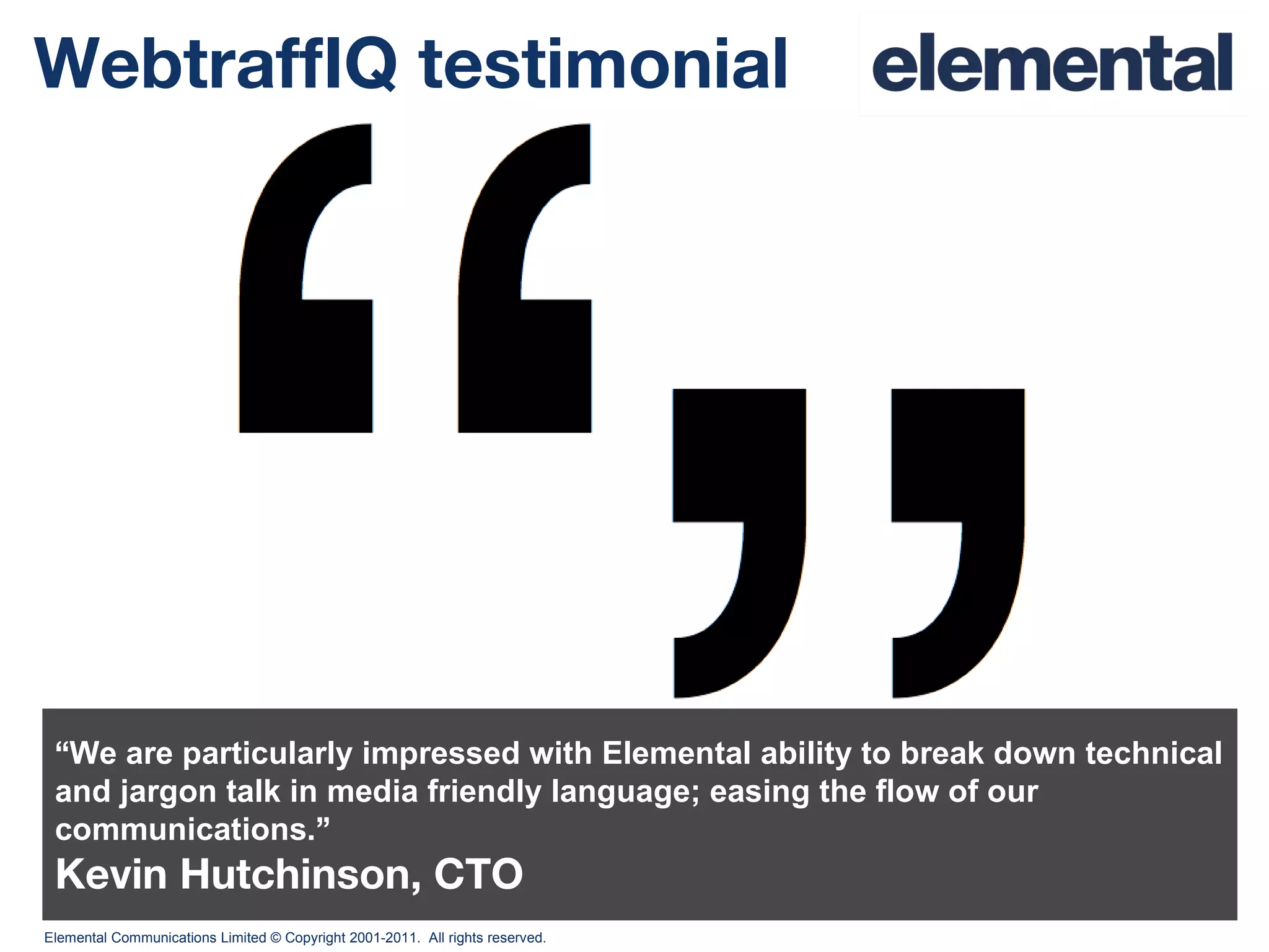 WebtraffIQ testimonial “ We are particularly impressed with Elemental ability to break down technical and jargon talk in media friendly language; easing the flow of our communications. ” Kevin Hutchinson, CTO 
