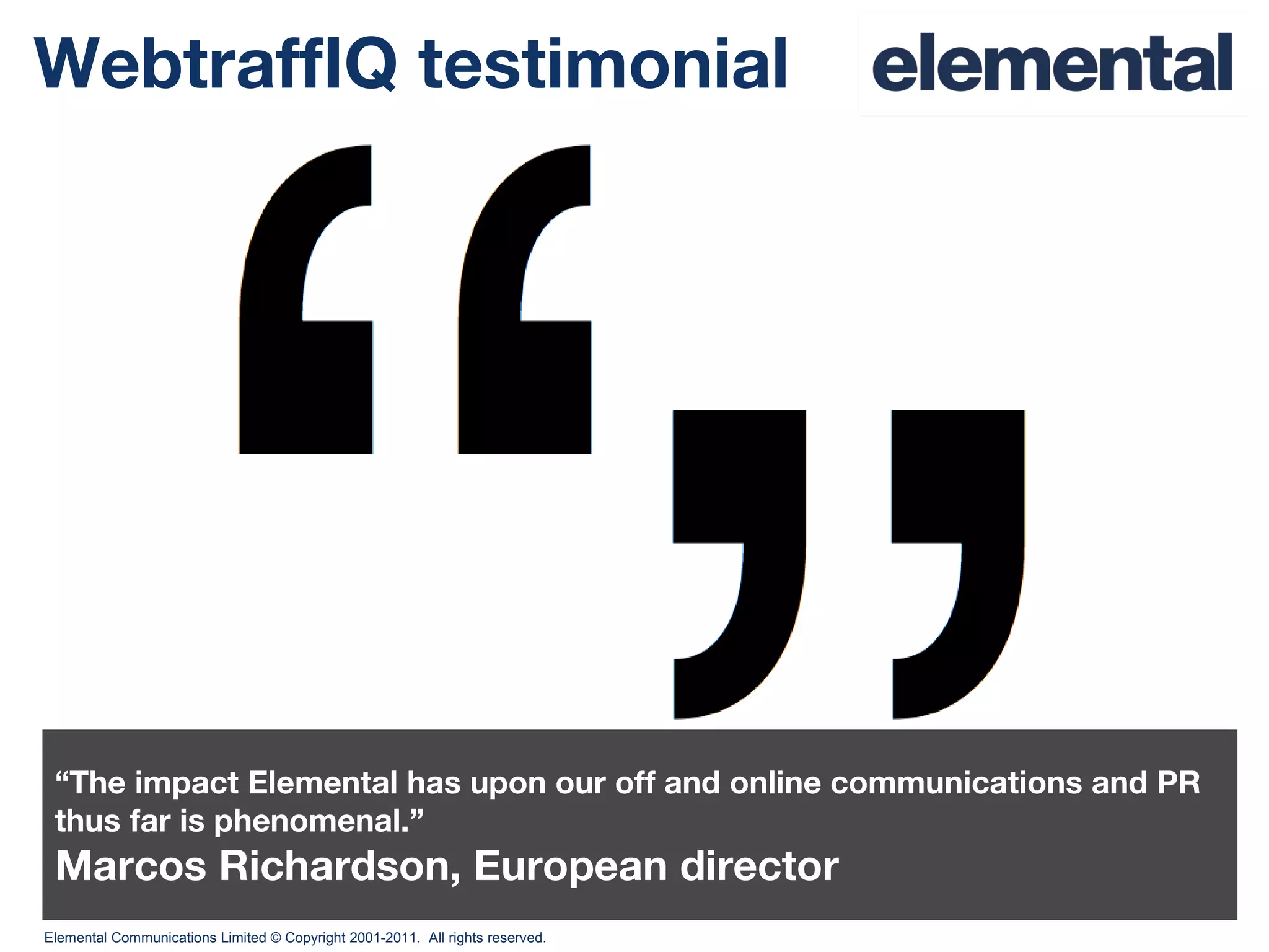 WebtraffIQ testimonial “ The impact Elemental has upon our off and online communications and PR thus far is phenomenal.” Marcos Richardson, European director 