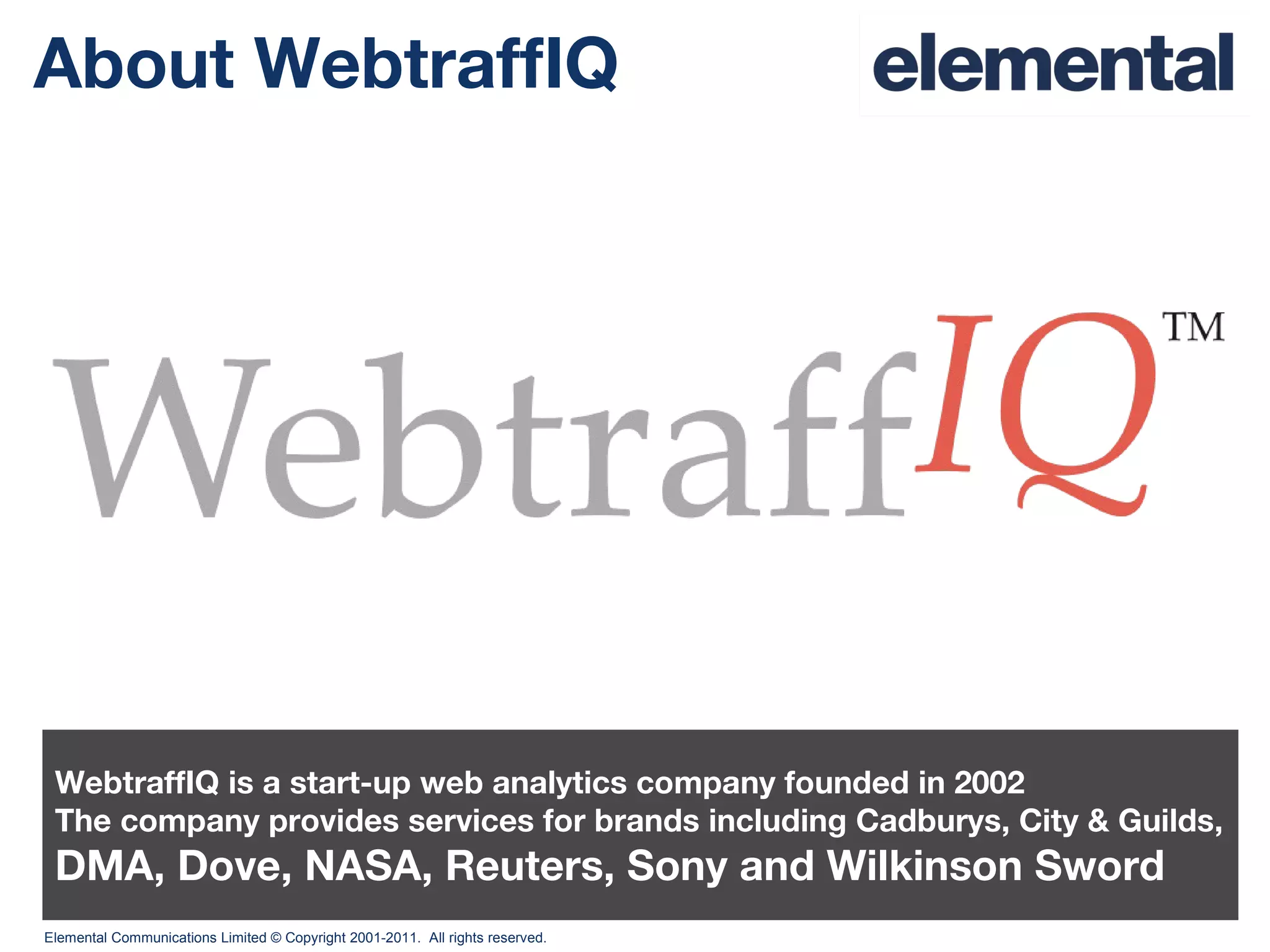 About WebtraffIQ WebtraffIQ is a start-up web analytics company founded in 2002 The company provides services for brands including Cadburys, City & Guilds, DMA, Dove, NASA, Reuters, Sony and Wilkinson Sword 