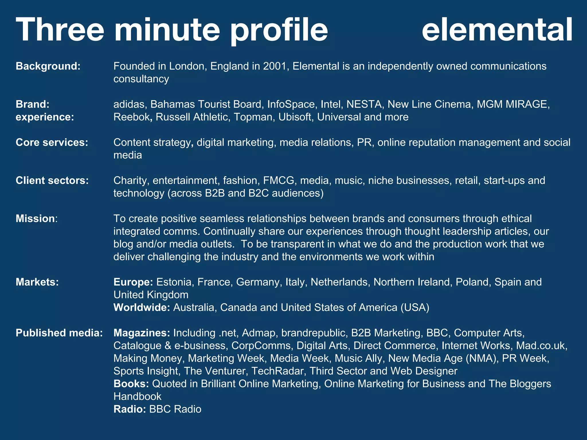 Background: Founded in London, England in 2001, Elemental is an independently owned communications consultancy Brand: adidas, Bahamas Tourist Board, InfoSpace, Intel, NESTA, New Line Cinema, MGM MIRAGE, experience: Reebok ,  Russell Athletic, Topman, Ubisoft, Universal and more   Core services:  Content strategy ,  digital marketing,   media relations, PR, online reputation management and social media Client sectors: Charity, entertainment, fashion, FMCG, media, music, niche businesses, retail, start-ups and technology (across B2B and B2C audiences) Mission :  To create positive seamless relationships between brands and consumers through ethical integrated comms. Continually share our experiences through thought leadership articles, our blog and/or media outlets.  To be transparent in what we do and the production work that we deliver challenging the industry and the environments we work within Markets: Europe:  Estonia, France, Germany, Italy, Netherlands, Northern Ireland, Poland, Spain and United Kingdom Worldwide:  Australia, Canada and United States of America (USA) Published media: Magazines:  Including .net, Admap, brandrepublic, B2B Marketing, BBC, Computer Arts, Catalogue & e-business, CorpComms, Digital Arts, Direct Commerce, Internet Works, Mad.co.uk, Making Money, Marketing Week, Media Week, Music Ally, New Media Age (NMA), PR Week, Sports Insight, The Venturer, TechRadar, Third Sector and Web Designer Books:  Quoted in Brilliant Online Marketing, Online Marketing for Business and The Bloggers Handbook Radio:  BBC Radio Three minute profile elemental 