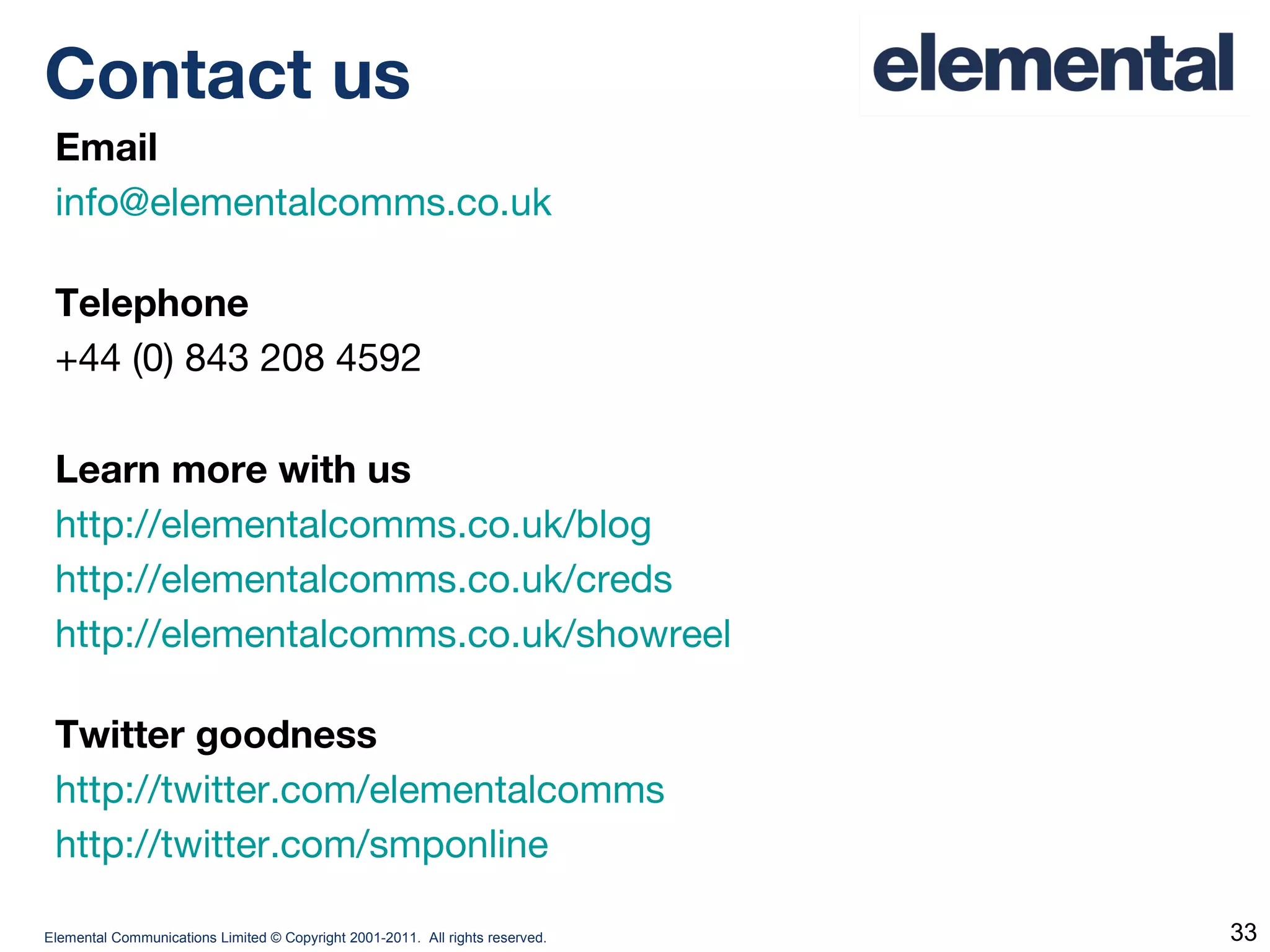 Email [email_address]   Telephone +44 (0) 843 208 4592 Learn more with us http://elementalcomms.co.uk/blog http://elementalcomms.co.uk/creds http://elementalcomms.co.uk/showreel Twitter goodness http://twitter.com/elementalcomms http://twitter.com/smponline Contact us 