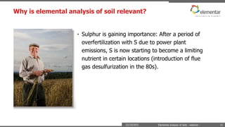 Why is elemental analysis of soil relevant?
22/10/2015 Elemental analysis of soils - webinar - 15
• Sulphur is gaining importance: After a period of
overfertilization with S due to power plant
emissions, S is now starting to become a limiting
nutrient in certain locations (introduction of flue
gas desulfurization in the 80s).
 