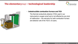 The elementargroup – technological leadership
22/10/2015 Elemental analysis of soils - webinar - 22
• Indestructible combustion furnace and TCD
The thermal conductivity detector (TCD) used in our
instruments is oxygen proof and is not affected by any kind
of malfunction – the warranty for both combustion furnace
and detector cell of the TCD is 10 years.
 