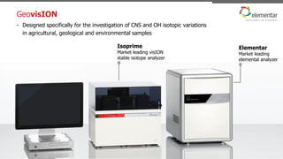 GeovisION
22/10/2015 Elemental analysis of soils - webinar - 47
• Designed specifically for the investigation of CNS and OH isotopic variations
in agricultural, geological and environmental samples
oo
Isoprime
Market leading visION
stable isotope analyzer
Elementar
Market leading
elemental analyzer
 