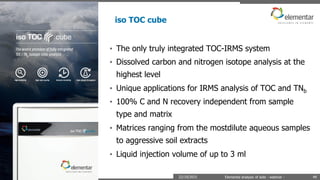 iso TOC cube
22/10/2015 Elemental analysis of soils - webinar - 49
• The only truly integrated TOC-IRMS system
• Dissolved carbon and nitrogen isotope analysis at the
highest level
• Unique applications for IRMS analysis of TOC and TNb
• 100% C and N recovery independent from sample
type and matrix
• Matrices ranging from the mostdilute aqueous samples
to aggressive soil extracts
• Liquid injection volume of up to 3 ml
 