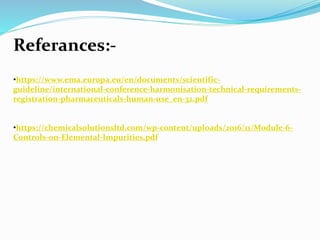 Referances:-
•https://www.ema.europa.eu/en/documents/scientific-
guideline/international-conference-harmonisation-technical-requirements-
registration-pharmaceuticals-human-use_en-32.pdf
•https://chemicalsolutionsltd.com/wp-content/uploads/2016/11/Module-6-
Controls-on-Elemental-Impurities.pdf
 