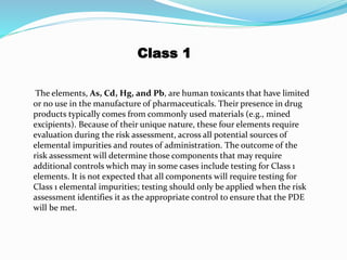 Class 1
The elements, As, Cd, Hg, and Pb, are human toxicants that have limited
or no use in the manufacture of pharmaceuticals. Their presence in drug
products typically comes from commonly used materials (e.g., mined
excipients). Because of their unique nature, these four elements require
evaluation during the risk assessment, across all potential sources of
elemental impurities and routes of administration. The outcome of the
risk assessment will determine those components that may require
additional controls which may in some cases include testing for Class 1
elements. It is not expected that all components will require testing for
Class 1 elemental impurities; testing should only be applied when the risk
assessment identifies it as the appropriate control to ensure that the PDE
will be met.
 