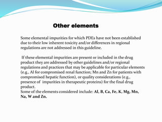 Other elements
Some elemental impurities for which PDEs have not been established
due to their low inherent toxicity and/or differences in regional
regulations are not addressed in this guideline.
If these elemental impurities are present or included in the drug
product they are addressed by other guidelines and/or regional
regulations and practices that may be applicable for particular elements
(e.g., Al for compromised renal function; Mn and Zn for patients with
compromised hepatic function), or quality considerations (e.g.,
presence of impurities in therapeutic proteins) for the final drug
product.
Some of the elements considered include: Al, B, Ca, Fe, K, Mg, Mn,
Na, W and Zn.
 