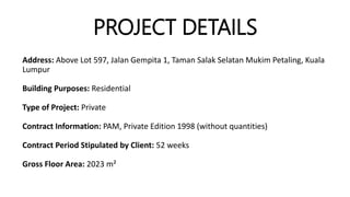 PROJECT DETAILS
Address: Above Lot 597, Jalan Gempita 1, Taman Salak Selatan Mukim Petaling, Kuala
Lumpur
Building Purposes: Residential
Type of Project: Private
Contract Information: PAM, Private Edition 1998 (without quantities)
Contract Period Stipulated by Client: 52 weeks
Gross Floor Area: 2023 m²
 