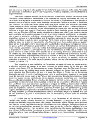 Elementales Franz Harrtmann 
para los peces, y ninguno de ellos puede vivir en el elemento que pertenece a otra clase. Para cada 
ser elemental, el elemento en que vive es transparente, invisible y respirable, como la atmósfera lo 
es para nosotros”. 
“Las cuatro clases de espíritus de la naturaleza no se relacionan entre sí; los Gnomos no se 
comunican con las Ondinas o Salamandras, ni los silvestres con ninguna de aquéllas. Así como los 
peces viven en el agua que es su elemento, así cada ser vive en su propio elemento. Por ejemplo, el 
elemento en que el hombre respira y vive es el aire; pero para las Ondinas el agua es lo que el aire 
para nosotros, y si nos sorprendemos de que estén en el agua, también ellas se pueden sorprender 
de que estemos en el aire. Así pues, el elemento de los Gnomos es la tierra, y pasan por las rocas, 
paredes y piedras como un espíritu, porque tales cosas no son para ellos más grandes obstáculos 
de lo que el aire es para nosotros. En el mismo sentido el fuego es el aire en que las Salamandras 
viven; pero los Silvestres o Sílfides, son los que están en más cercana relación con nosotros; porque 
viven en el aire como nosotros; porque viven en el aire como nosotros, se ahogarían si estuviesen 
bajo el agua, se sofocarían en la tierra y se quemarían en el fuego, porque cada ser pertenece a su 
propio Caos y muere si es transportado a otro. Si ese Caos es denso, los seres que viven en él son 
sutiles, y si el Caos es sutil, los seres son densos. Por lo mismo tenemos cuerpos densos para que 
podamos pasar por el aire sin impedimento, y los Gnomos tienen forma sutiles, para que puedan 
pasar por las rocas. Los hombres tienen sus jefes y autoridades; las abejas y hormigas sus reinas, 
los gansos y otros animales sus guías también, y lo mismo los espíritus de la naturaleza tienen sus 
reyes y reinas. Los animales reciben su vestido de la naturaleza; pero los espíritus de la naturaleza 
lo preparan por sí mismos. La omnipotencia de Dios no está limitada a cuidar sólo al hombre, sino 
que se extiende a cuidar también de los espíritus de la naturaleza y de muchas otras cosas de que 
los hombres no saben nada. Todos estos seres, ven el sol y el firmamento lo mismo que nosotros, 
porque cada elemento es transparente para los que viven en él. Así pues, el sol brilla a través de las 
rocas para los Gnomos, y el agua no impide a las Ondinas ver el sol y las estrellas; tienen sus 
primaveras e inviernos, y su “tierra” les produce frutos; porque cada ser vive del elemento de que ha 
brotado”. (“Lib.Filos.” II ) 
“Con respecto a la personalidad de los Elementales, se puede decir que los que pertenecen 
al elemento del agua se parecen a los seres humanos de ambos sexos, los del aire son más 
grandes y más fuertes [25]; las Salamandras son largas, delgadas y secas; los Pigmeos o Gnomos, 
son de dos palmos de estatura, pero pueden extender o alargar sus formas hasta que parezcan 
como gigantes. Los Elementales del aire y el agua, las Sílfides y Ninfas, son de bondadosa 
disposición para con el hombre; las Salamandras, no se le puede asociar a causa de la naturaleza 
ígnea del elemento en que viven, y los Pigmeos son generalmente de naturaleza maliciosa. Estos 
construyen casas, bóvedas y edificios de extraño aspecto con ciertas substancias semi - materiales 
desconocidas para nosotros. Tienen una clase de alabastro, mármol, cemento, etcétera; pero estas 
substancias son tan diferentes de las nuestras como la tela de una araña es diferente de nuestro 
lino. Las Ninfas tienen sus residencias y palacios en el agua; las Sílfides y Salamandras no tienen 
moradas fijas. En general, los Elementales aborrecen a personas presuntuosas y obstinadas, tales 
como los dogmáticos, científicos, borrachos y glotones, lo mismo que a los pendencieros y gentes 
vulgares de todas clases; pero aman a los hombres naturales, que tienen mente sencilla y son como 
los niños, inocentes y sinceros; mientras menos vanidad e hipocresía haya en el hombre, más fácil 
les será acercarse a él; pero si es lo contrario, son tan reservados y huraños como los animales 
silvestres”. 
El hombre vive en los elementos exteriores, y los Elementales en los interiores. Tienen 
habitaciones y vestido, métodos y costumbres, lenguaje, lenguaje y gobierno propios, en el mismo 
sentido que las abejas tienen sus reinas y los rebaños de animales su jefe. Algunas veces se les ve 
bajo diversas formas. Las Salamandras han sido vistas como bolas o lenguas de fuego corriendo en 
los campos o apareciendo en las casas. Ha habido casos en que las ninfas han adoptado la forma 
humana, vestido maneras, y han entrado en unión con el hombre. Hay ciertas localidades en que 
gran número de Elementales viven juntos, y ha ocurrido que un hombre haya sido admitido en su 
comunidad y haya vivido con ellos por algún tiempo, y que se hayan hecho visibles y tangibles para 
él [26]. 
Instituto Cultural Quetzalcoatl www.samaelgnosis.net Página No. 8 
 