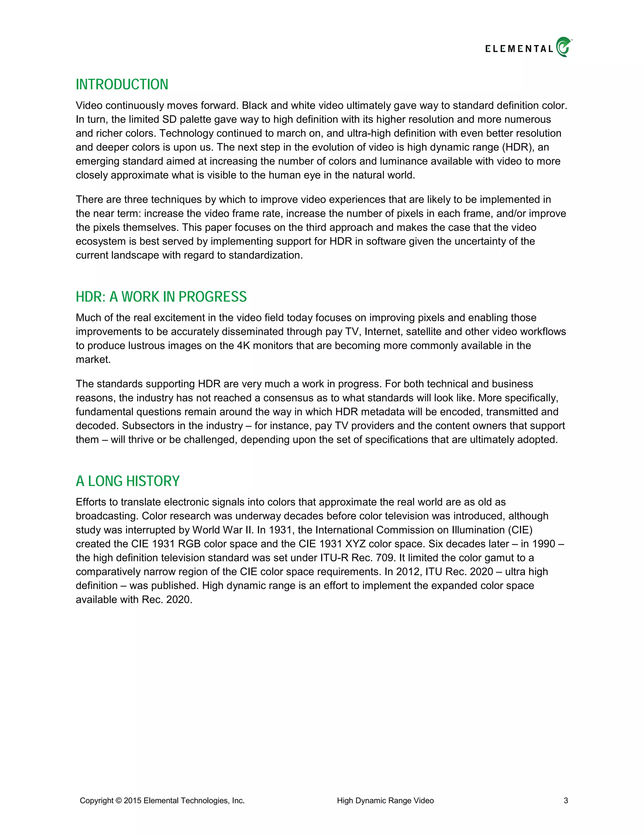INTRODUCTION
Video continuously moves forward. Black and white video ultimately gave way to standard definition color.
In turn, the limited SD palette gave way to high definition with its higher resolution and more numerous
and richer colors. Technology continued to march on, and ultra-high definition with even better resolution
and deeper colors is upon us. The next step in the evolution of video is high dynamic range (HDR), an
emerging standard aimed at increasing the number of colors and luminance available with video to more
closely approximate what is visible to the human eye in the natural world.
There are three techniques by which to improve video experiences that are likely to be implemented in
the near term: increase the video frame rate, increase the number of pixels in each frame, and/or improve
the pixels themselves. This paper focuses on the third approach and makes the case that the video
ecosystem is best served by implementing support for HDR in software given the uncertainty of the
current landscape with regard to standardization.
HDR: A WORK IN PROGRESS
Much of the real excitement in the video field today focuses on improving pixels and enabling those
improvements to be accurately disseminated through pay TV, Internet, satellite and other video workflows
to produce lustrous images on the 4K monitors that are becoming more commonly available in the
market.
The standards supporting HDR are very much a work in progress. For both technical and business
reasons, the industry has not reached a consensus as to what standards will look like. More specifically,
fundamental questions remain around the way in which HDR metadata will be encoded, transmitted and
decoded. Subsectors in the industry – for instance, pay TV providers and the content owners that support
them – will thrive or be challenged, depending upon the set of specifications that are ultimately adopted.
A LONG HISTORY
Efforts to translate electronic signals into colors that approximate the real world are as old as
broadcasting. Color research was underway decades before color television was introduced, although
study was interrupted by World War II. In 1931, the International Commission on Illumination (CIE)
created the CIE 1931 RGB color space and the CIE 1931 XYZ color space. Six decades later – in 1990 –
the high definition television standard was set under ITU-R Rec. 709. It limited the color gamut to a
comparatively narrow region of the CIE color space requirements. In 2012, ITU Rec. 2020 – ultra high
definition – was published. High dynamic range is an effort to implement the expanded color space
available with Rec. 2020.
Copyright © 2015 Elemental Technologies, Inc. High Dynamic Range Video 3
 
