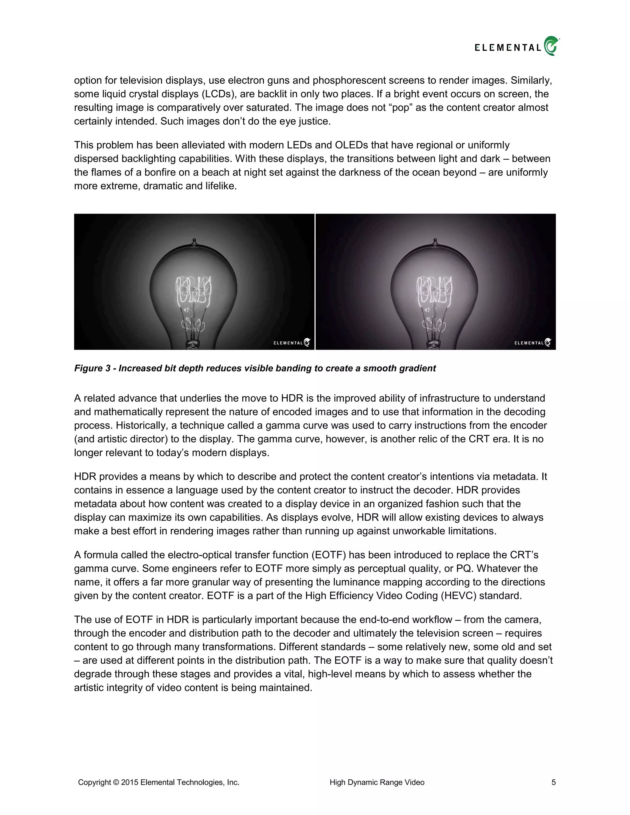 option for television displays, use electron guns and phosphorescent screens to render images. Similarly,
some liquid crystal displays (LCDs), are backlit in only two places. If a bright event occurs on screen, the
resulting image is comparatively over saturated. The image does not “pop” as the content creator almost
certainly intended. Such images don’t do the eye justice.
This problem has been alleviated with modern LEDs and OLEDs that have regional or uniformly
dispersed backlighting capabilities. With these displays, the transitions between light and dark – between
the flames of a bonfire on a beach at night set against the darkness of the ocean beyond – are uniformly
more extreme, dramatic and lifelike.
Figure 3 - Increased bit depth reduces visible banding to create a smooth gradient
A related advance that underlies the move to HDR is the improved ability of infrastructure to understand
and mathematically represent the nature of encoded images and to use that information in the decoding
process. Historically, a technique called a gamma curve was used to carry instructions from the encoder
(and artistic director) to the display. The gamma curve, however, is another relic of the CRT era. It is no
longer relevant to today’s modern displays.
HDR provides a means by which to describe and protect the content creator’s intentions via metadata. It
contains in essence a language used by the content creator to instruct the decoder. HDR provides
metadata about how content was created to a display device in an organized fashion such that the
display can maximize its own capabilities. As displays evolve, HDR will allow existing devices to always
make a best effort in rendering images rather than running up against unworkable limitations.
A formula called the electro-optical transfer function (EOTF) has been introduced to replace the CRT’s
gamma curve. Some engineers refer to EOTF more simply as perceptual quality, or PQ. Whatever the
name, it offers a far more granular way of presenting the luminance mapping according to the directions
given by the content creator. EOTF is a part of the High Efficiency Video Coding (HEVC) standard.
The use of EOTF in HDR is particularly important because the end-to-end workflow – from the camera,
through the encoder and distribution path to the decoder and ultimately the television screen – requires
content to go through many transformations. Different standards – some relatively new, some old and set
– are used at different points in the distribution path. The EOTF is a way to make sure that quality doesn’t
degrade through these stages and provides a vital, high-level means by which to assess whether the
artistic integrity of video content is being maintained.
Copyright © 2015 Elemental Technologies, Inc. High Dynamic Range Video 5
 