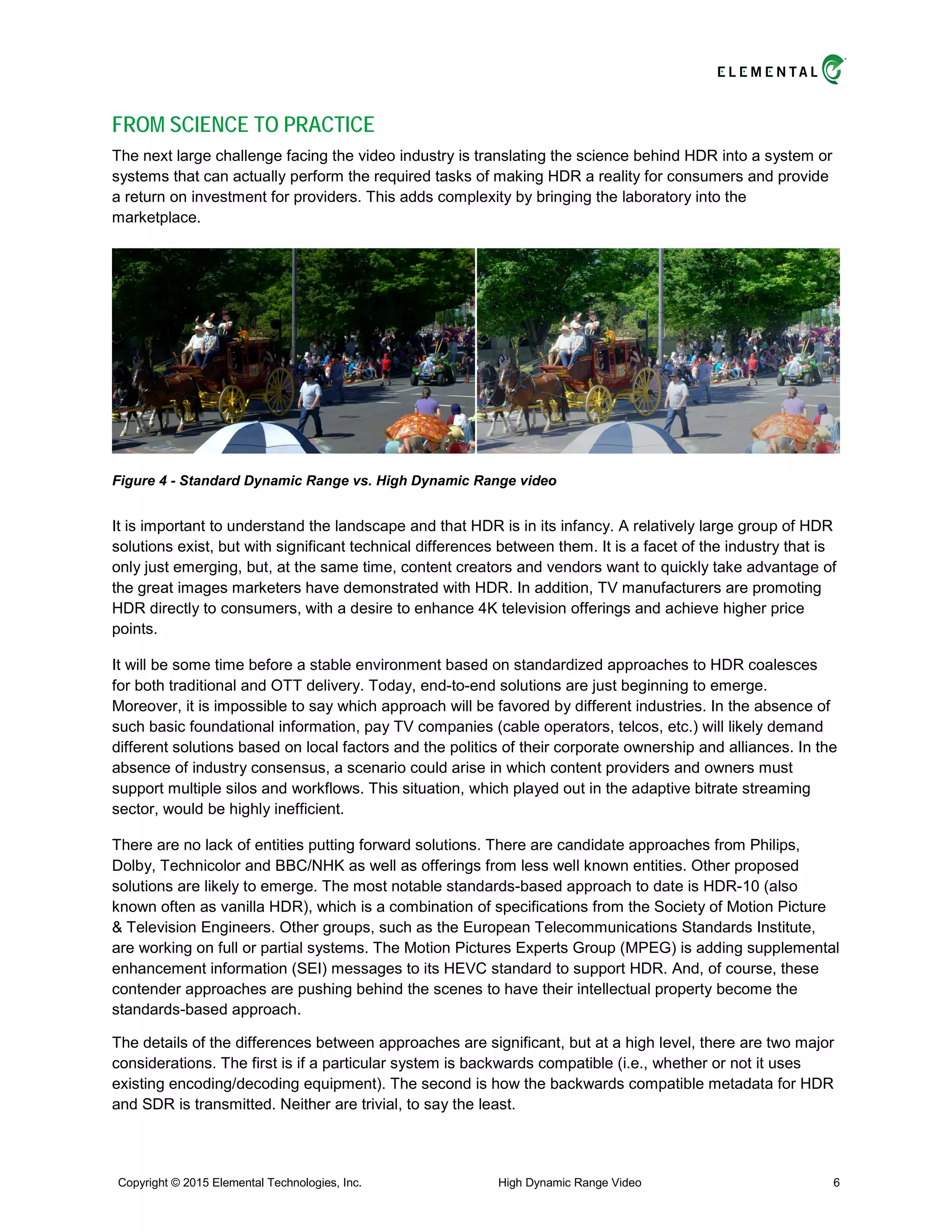 FROM SCIENCE TO PRACTICE
The next large challenge facing the video industry is translating the science behind HDR into a system or
systems that can actually perform the required tasks of making HDR a reality for consumers and provide
a return on investment for providers. This adds complexity by bringing the laboratory into the
marketplace.
Figure 4 - Standard Dynamic Range vs. High Dynamic Range video
It is important to understand the landscape and that HDR is in its infancy. A relatively large group of HDR
solutions exist, but with significant technical differences between them. It is a facet of the industry that is
only just emerging, but, at the same time, content creators and vendors want to quickly take advantage of
the great images marketers have demonstrated with HDR. In addition, TV manufacturers are promoting
HDR directly to consumers, with a desire to enhance 4K television offerings and achieve higher price
points.
It will be some time before a stable environment based on standardized approaches to HDR coalesces
for both traditional and OTT delivery. Today, end-to-end solutions are just beginning to emerge.
Moreover, it is impossible to say which approach will be favored by different industries. In the absence of
such basic foundational information, pay TV companies (cable operators, telcos, etc.) will likely demand
different solutions based on local factors and the politics of their corporate ownership and alliances. In the
absence of industry consensus, a scenario could arise in which content providers and owners must
support multiple silos and workflows. This situation, which played out in the adaptive bitrate streaming
sector, would be highly inefficient.
There are no lack of entities putting forward solutions. There are candidate approaches from Philips,
Dolby, Technicolor and BBC/NHK as well as offerings from less well known entities. Other proposed
solutions are likely to emerge. The most notable standards-based approach to date is HDR-10 (also
known often as vanilla HDR), which is a combination of specifications from the Society of Motion Picture
& Television Engineers. Other groups, such as the European Telecommunications Standards Institute,
are working on full or partial systems. The Motion Pictures Experts Group (MPEG) is adding supplemental
enhancement information (SEI) messages to its HEVC standard to support HDR. And, of course, these
contender approaches are pushing behind the scenes to have their intellectual property become the
standards-based approach.
The details of the differences between approaches are significant, but at a high level, there are two major
considerations. The first is if a particular system is backwards compatible (i.e., whether or not it uses
existing encoding/decoding equipment). The second is how the backwards compatible metadata for HDR
and SDR is transmitted. Neither are trivial, to say the least.
Copyright © 2015 Elemental Technologies, Inc. High Dynamic Range Video 6
 