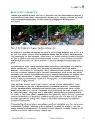FROM SCIENCE TO PRACTICE
The next large challenge facing the video industry is translating the science behind HDR into a system or
systems that can actually perform the required tasks of making HDR a reality for consumers and provide
a return on investment for providers. This adds complexity by bringing the laboratory into the
marketplace.
Figure 4 - Standard Dynamic Range vs. High Dynamic Range video
It is important to understand the landscape and that HDR is in its infancy. A relatively large group of HDR
solutions exist, but with significant technical differences between them. It is a facet of the industry that is
only just emerging, but, at the same time, content creators and vendors want to quickly take advantage of
the great images marketers have demonstrated with HDR. In addition, TV manufacturers are promoting
HDR directly to consumers, with a desire to enhance 4K television offerings and achieve higher price
points.
It will be some time before a stable environment based on standardized approaches to HDR coalesces
for both traditional and OTT delivery. Today, end-to-end solutions are just beginning to emerge.
Moreover, it is impossible to say which approach will be favored by different industries. In the absence of
such basic foundational information, pay TV companies (cable operators, telcos, etc.) will likely demand
different solutions based on local factors and the politics of their corporate ownership and alliances. In the
absence of industry consensus, a scenario could arise in which content providers and owners must
support multiple silos and workflows. This situation, which played out in the adaptive bitrate streaming
sector, would be highly inefficient.
There are no lack of entities putting forward solutions. There are candidate approaches from Philips,
Dolby, Technicolor and BBC/NHK as well as offerings from less well known entities. Other proposed
solutions are likely to emerge. The most notable standards-based approach to date is HDR-10 (also
known often as vanilla HDR), which is a combination of specifications from the Society of Motion Picture
& Television Engineers. Other groups, such as the European Telecommunications Standards Institute,
are working on full or partial systems. The Motion Pictures Experts Group (MPEG) is adding supplemental
enhancement information (SEI) messages to its HEVC standard to support HDR. And, of course, these
contender approaches are pushing behind the scenes to have their intellectual property become the
standards-based approach.
The details of the differences between approaches are significant, but at a high level, there are two major
considerations. The first is if a particular system is backwards compatible (i.e., whether or not it uses
existing encoding/decoding equipment). The second is how the backwards compatible metadata for HDR
and SDR is transmitted. Neither are trivial, to say the least.
Copyright © 2015 Elemental Technologies, Inc. High Dynamic Range Video 6
 