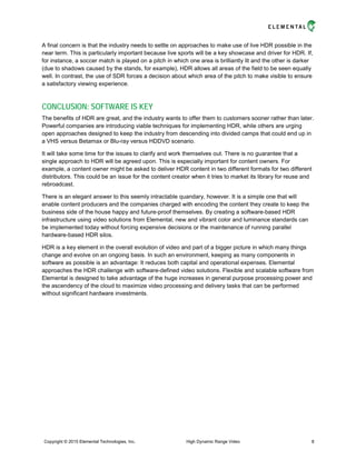 A final concern is that the industry needs to settle on approaches to make use of live HDR possible in the
near term. This is particularly important because live sports will be a key showcase and driver for HDR. If,
for instance, a soccer match is played on a pitch in which one area is brilliantly lit and the other is darker
(due to shadows caused by the stands, for example), HDR allows all areas of the field to be seen equally
well. In contrast, the use of SDR forces a decision about which area of the pitch to make visible to ensure
a satisfactory viewing experience.
CONCLUSION: SOFTWARE IS KEY
The benefits of HDR are great, and the industry wants to offer them to customers sooner rather than later.
Powerful companies are introducing viable techniques for implementing HDR, while others are urging
open approaches designed to keep the industry from descending into divided camps that could end up in
a VHS versus Betamax or Blu-ray versus HDDVD scenario.
It will take some time for the issues to clarify and work themselves out. There is no guarantee that a
single approach to HDR will be agreed upon. This is especially important for content owners. For
example, a content owner might be asked to deliver HDR content in two different formats for two different
distributors. This could be an issue for the content creator when it tries to market its library for reuse and
rebroadcast.
There is an elegant answer to this seemly intractable quandary, however. It is a simple one that will
enable content producers and the companies charged with encoding the content they create to keep the
business side of the house happy and future-proof themselves. By creating a software-based HDR
infrastructure using video solutions from Elemental, new and vibrant color and luminance standards can
be implemented today without forcing expensive decisions or the maintenance of running parallel
hardware-based HDR silos.
HDR is a key element in the overall evolution of video and part of a bigger picture in which many things
change and evolve on an ongoing basis. In such an environment, keeping as many components in
software as possible is an advantage: It reduces both capital and operational expenses. Elemental
approaches the HDR challenge with software-defined video solutions. Flexible and scalable software from
Elemental is designed to take advantage of the huge increases in general purpose processing power and
the ascendency of the cloud to maximize video processing and delivery tasks that can be performed
without significant hardware investments.
Copyright © 2015 Elemental Technologies, Inc. High Dynamic Range Video 8
 