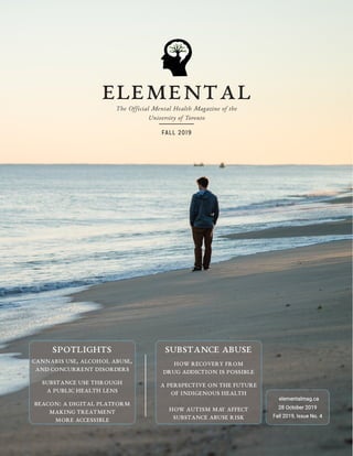 ElementalThe Official Mental Health Magazine of the
University of Toronto
FALL 2019
elementalmag.ca
28 October 2019
Fall 2019, Issue No. 4
SUBSTANCE ABUSE
HOW RECOVERY FROM
DRUG ADDICTION IS POSSIBLE
A PERSPECTIVE ON THE FUTURE
OF INDIGENOUS HEALTH
HOW AUTISM MAY AFFECT
SUBSTANCE ABUSE RISK
SPOTLIGHTS
CANNABIS USE, ALCOHOL ABUSE,
AND CONCURRENT DISORDERS
SUBSTANCE USE THROUGH
A PUBLIC HEALTH LENS
BEACON: A DIGITAL PLATFORM
MAKING TREATMENT
MORE ACCESSIBLE
 
