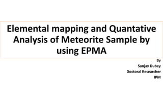 Elemental mapping and Quantative
Analysis of Meteorite Sample by
using EPMA
By
Sanjay Dubey
Doctoral Researcher
IPM
 