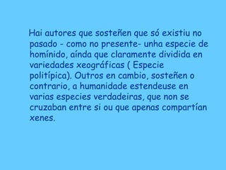 Hai autores que sosteñen que só existiu no
pasado - como no presente- unha especie de
homínido, aínda que claramente dividida en
variedades xeográficas ( Especie
politípica). Outros en cambio, sosteñen o
contrario, a humanidade estendeuse en
varias especies verdadeiras, que non se
cruzaban entre si ou que apenas compartían
xenes.
 