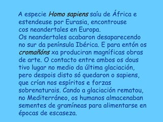 A especie Homo sapiens saíu de África e
estendeuse por Eurasia, encontrouse
cos neandertales en Europa.
Os neandertales acabaron desaparecendo
no sur da península Ibérica. E para entón os
cromañóns xa produciran magníficas obras
de arte. O contacto entre ambos os dous
tivo lugar no medio da última glaciación,
pero despois disto só quedaron o sapiens,
que crían nos espíritos e forzas
sobrenaturais. Cando a glaciación rematou,
no Mediterráneo, os humanos almacenaban
sementes de gramíneas para alimentarse en
épocas de escaseza.
 