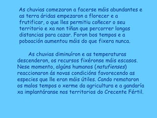 As chuvias comezaron a facerse máis abundantes e
as terra áridas empezaron a florecer e a
frutificar, o que lles permitiu coñecer o seu
territorio e xa non tiñan que percorrer longas
distancias para cazar. Foron bos tempos e a
poboación aumentou máis do que fixera nunca.
As chuvias diminuíron e as temperaturas
descenderon, os recursos fixéronse máis escasos.
Nese momento, algúns humanos (natufienses)
reaccionaron ás novas condicións favorecendo as
especies que lle eran máis útiles. Cando remataron
os malos tempos o xerme da agricultura e a gandaría
xa implantáranse nos territorios do Crecente Fértil.
 
