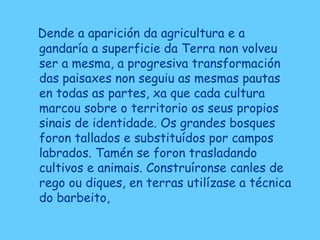 Dende a aparición da agricultura e a
gandaría a superficie da Terra non volveu
ser a mesma, a progresiva transformación
das paisaxes non seguiu as mesmas pautas
en todas as partes, xa que cada cultura
marcou sobre o territorio os seus propios
sinais de identidade. Os grandes bosques
foron tallados e substituídos por campos
labrados. Tamén se foron trasladando
cultivos e animais. Construíronse canles de
rego ou diques, en terras utilízase a técnica
do barbeito,
 