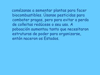 comézanse a sementar plantas para facer
biocombustibles. Úsanse pesticidas para
combater pragas, pero para evitar a perda
de colleitas redúcese o seu uso. A
poboación aumentou tanto que necesitaron
estruturas de poder para organizarse,
entón naceron os Estados.
 