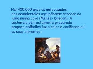Hai 400.000 anos os antepasados
dos neandertales agrupábanse arredor do
lume nunha cova (Menez- Dregan). A
cacharela perfectamente preparada
proporcionáballes luz e calor e cociñaban alí
os seus alimentos.
 