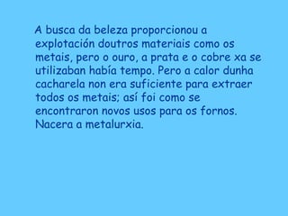 A busca da beleza proporcionou a
explotación doutros materiais como os
metais, pero o ouro, a prata e o cobre xa se
utilizaban había tempo. Pero a calor dunha
cacharela non era suficiente para extraer
todos os metais; así foi como se
encontraron novos usos para os fornos.
Nacera a metalurxia.
 