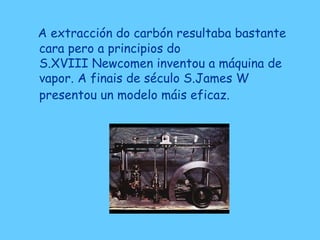 A extracción do carbón resultaba bastante
cara pero a principios do
S.XVIII Newcomen inventou a máquina de
vapor. A finais de século S.James W
presentou un modelo máis eficaz.
 