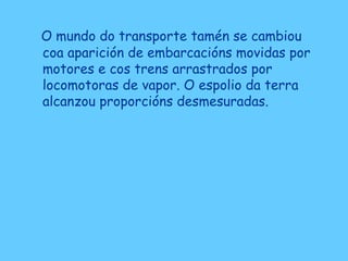 O mundo do transporte tamén se cambiou
coa aparición de embarcacións movidas por
motores e cos trens arrastrados por
locomotoras de vapor. O espolio da terra
alcanzou proporcións desmesuradas.
 