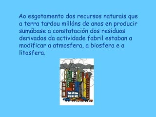 Ao esgotamento dos recursos naturais que
a terra tardou millóns de anos en producir
sumábase a constatación dos residuos
derivados da actividade fabril estaban a
modificar a atmosfera, a biosfera e a
litosfera.
 